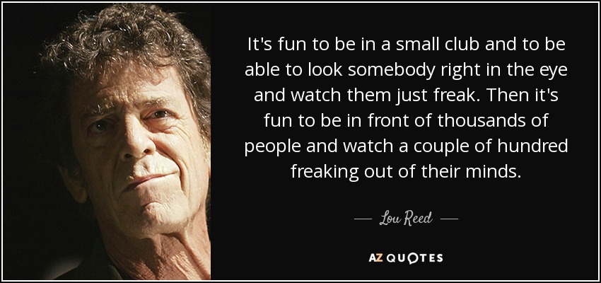 It's fun to be in a small club and to be able to look somebody right in the eye and watch them just freak. Then it's fun to be in front of thousands of people and watch a couple of hundred freaking out of their minds. - Lou Reed