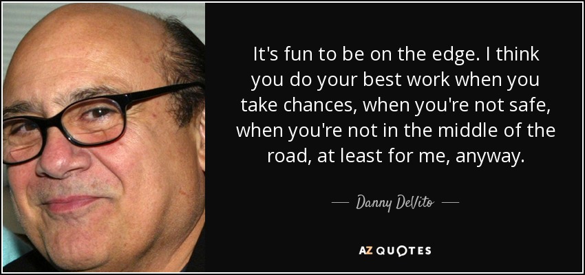 It's fun to be on the edge. I think you do your best work when you take chances, when you're not safe, when you're not in the middle of the road, at least for me, anyway. - Danny DeVito