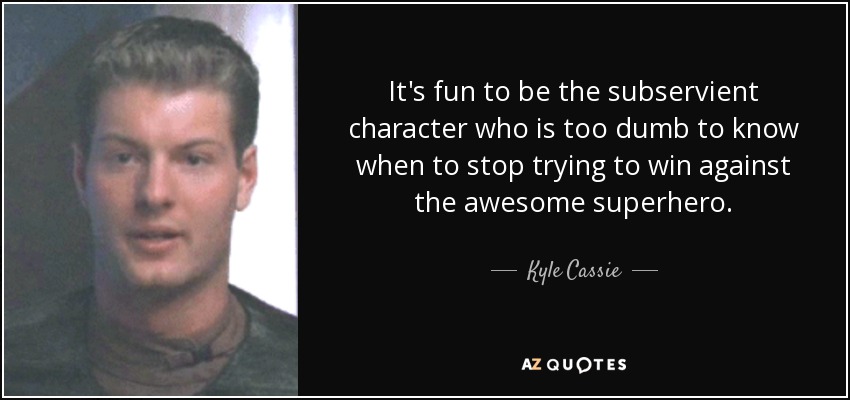It's fun to be the subservient character who is too dumb to know when to stop trying to win against the awesome superhero. - Kyle Cassie