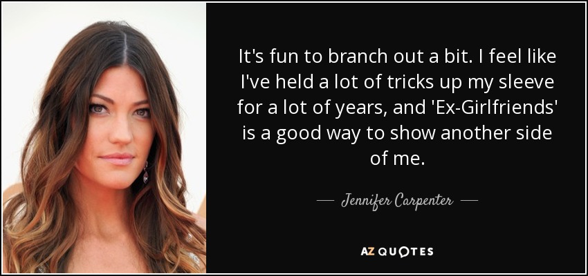 It's fun to branch out a bit. I feel like I've held a lot of tricks up my sleeve for a lot of years, and 'Ex-Girlfriends' is a good way to show another side of me. - Jennifer Carpenter