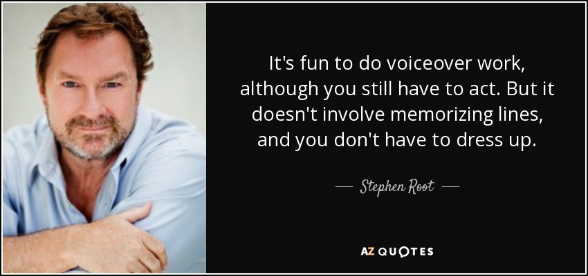 It's fun to do voiceover work, although you still have to act. But it doesn't involve memorizing lines, and you don't have to dress up. - Stephen Root