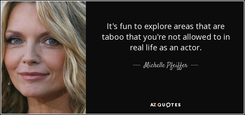 It's fun to explore areas that are taboo that you're not allowed to in real life as an actor. - Michelle Pfeiffer
