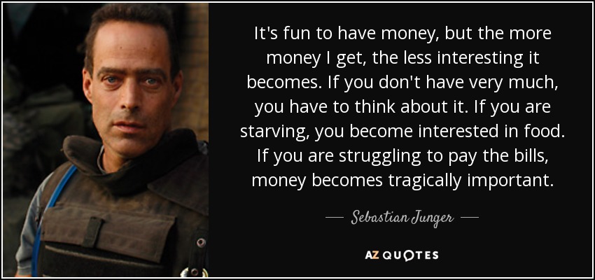 It's fun to have money, but the more money I get, the less interesting it becomes. If you don't have very much, you have to think about it. If you are starving, you become interested in food. If you are struggling to pay the bills, money becomes tragically important. - Sebastian Junger