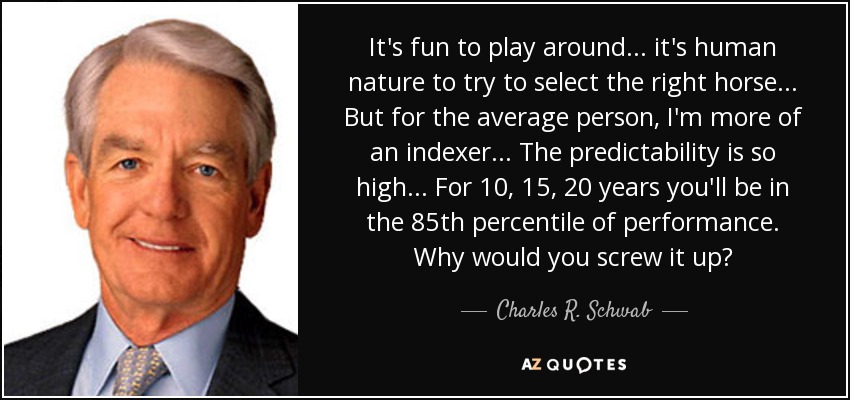 It's fun to play around... it's human nature to try to select the right horse... But for the average person, I'm more of an indexer... The predictability is so high... For 10, 15, 20 years you'll be in the 85th percentile of performance. Why would you screw it up? - Charles R. Schwab