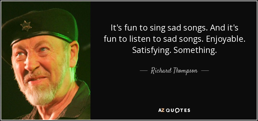 It's fun to sing sad songs. And it's fun to listen to sad songs. Enjoyable. Satisfying. Something. - Richard Thompson