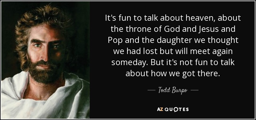 It's fun to talk about heaven, about the throne of God and Jesus and Pop and the daughter we thought we had lost but will meet again someday. But it's not fun to talk about how we got there. - Todd Burpo