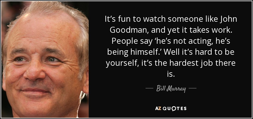 It’s fun to watch someone like John Goodman, and yet it takes work. People say ‘he’s not acting, he’s being himself.’ Well it’s hard to be yourself, it’s the hardest job there is. - Bill Murray