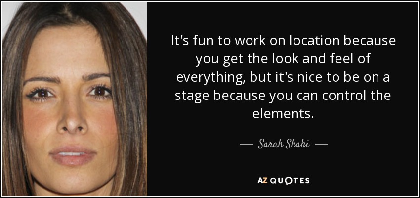 It's fun to work on location because you get the look and feel of everything, but it's nice to be on a stage because you can control the elements. - Sarah Shahi