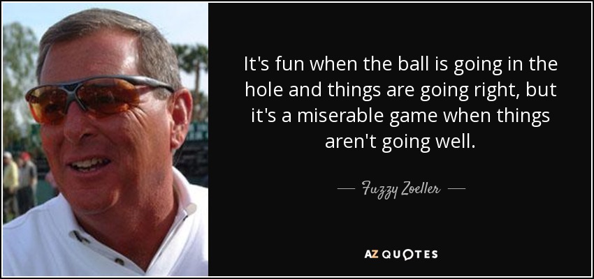 It's fun when the ball is going in the hole and things are going right, but it's a miserable game when things aren't going well. - Fuzzy Zoeller