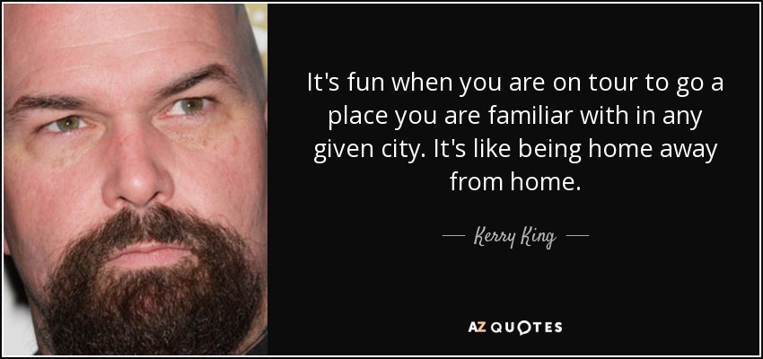 It's fun when you are on tour to go a place you are familiar with in any given city. It's like being home away from home. - Kerry King