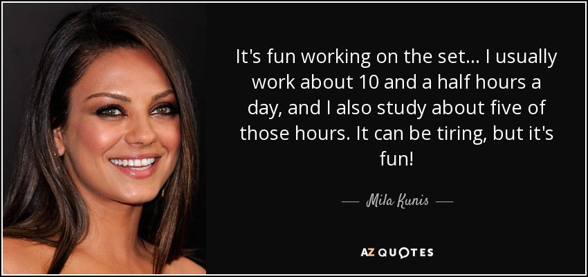 It's fun working on the set... I usually work about 10 and a half hours a day, and I also study about five of those hours. It can be tiring, but it's fun! - Mila Kunis