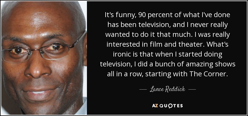 It's funny, 90 percent of what I've done has been television, and I never really wanted to do it that much. I was really interested in film and theater. What's ironic is that when I started doing television, I did a bunch of amazing shows all in a row, starting with The Corner. - Lance Reddick