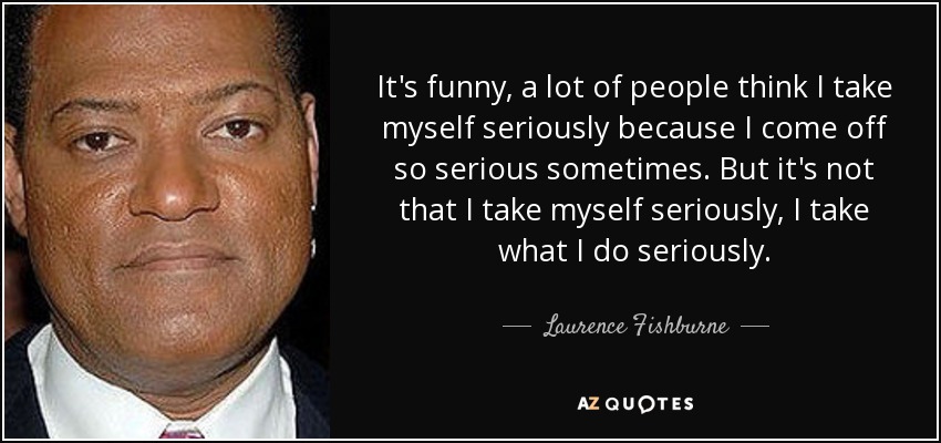 It's funny, a lot of people think I take myself seriously because I come off so serious sometimes. But it's not that I take myself seriously, I take what I do seriously. - Laurence Fishburne