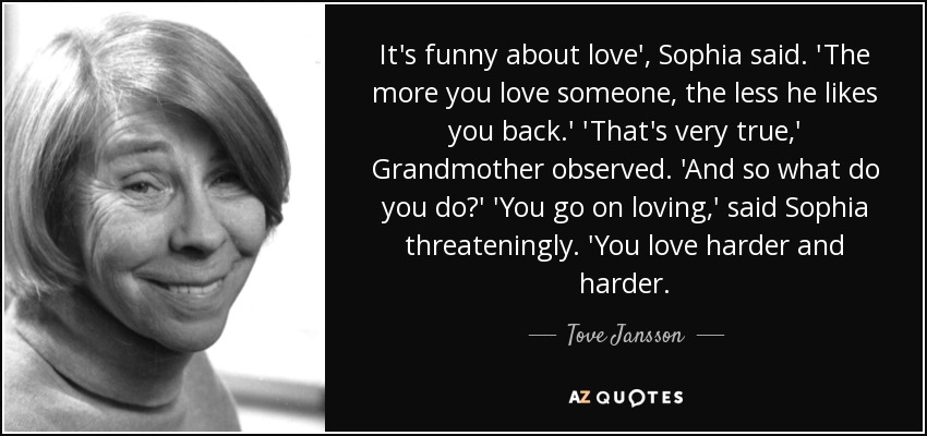 It's funny about love', Sophia said. 'The more you love someone, the less he likes you back.' 'That's very true,' Grandmother observed. 'And so what do you do?' 'You go on loving,' said Sophia threateningly. 'You love harder and harder. - Tove Jansson