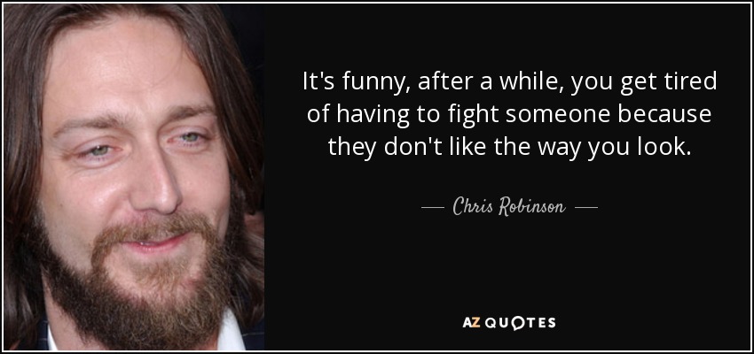 It's funny, after a while, you get tired of having to fight someone because they don't like the way you look. - Chris Robinson