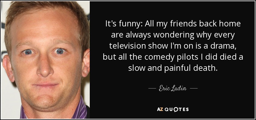 It's funny: All my friends back home are always wondering why every television show I'm on is a drama, but all the comedy pilots I did died a slow and painful death. - Eric Ladin