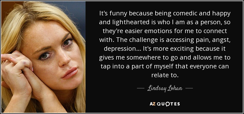 It's funny because being comedic and happy and lighthearted is who I am as a person, so they're easier emotions for me to connect with. The challenge is accessing pain, angst, depression. . . It's more exciting because it gives me somewhere to go and allows me to tap into a part of myself that everyone can relate to. - Lindsay Lohan