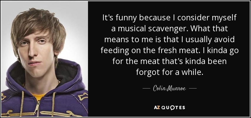 It's funny because I consider myself a musical scavenger. What that means to me is that I usually avoid feeding on the fresh meat. I kinda go for the meat that's kinda been forgot for a while. - Colin Munroe