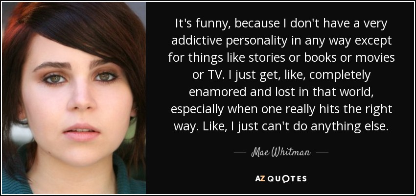 It's funny, because I don't have a very addictive personality in any way except for things like stories or books or movies or TV. I just get, like, completely enamored and lost in that world, especially when one really hits the right way. Like, I just can't do anything else. - Mae Whitman