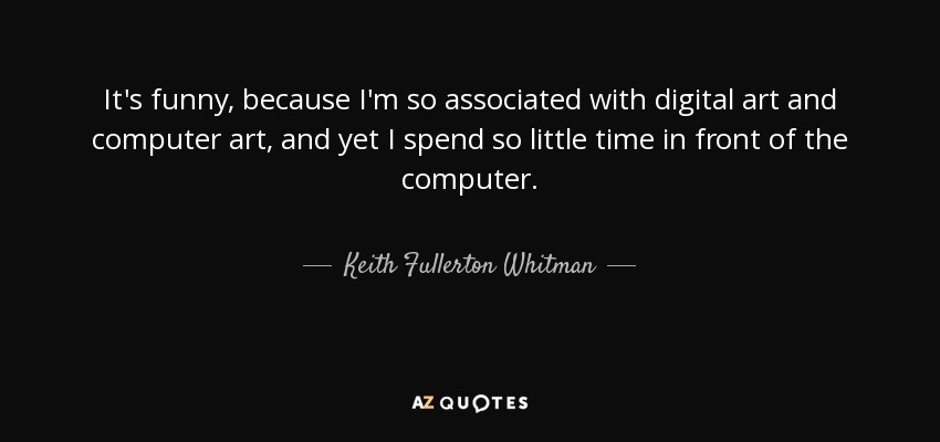 It's funny, because I'm so associated with digital art and computer art, and yet I spend so little time in front of the computer. - Keith Fullerton Whitman