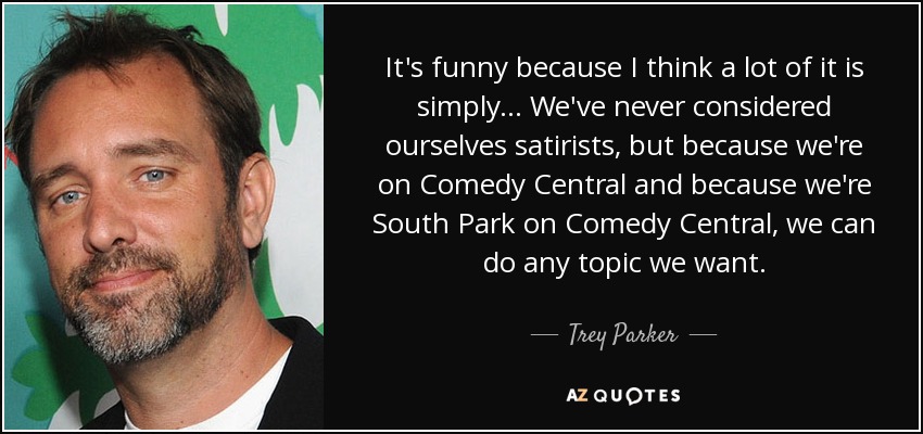 It's funny because I think a lot of it is simply... We've never considered ourselves satirists, but because we're on Comedy Central and because we're South Park on Comedy Central, we can do any topic we want. - Trey Parker