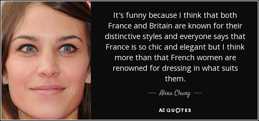 It's funny because I think that both France and Britain are known for their distinctive styles and everyone says that France is so chic and elegant but I think more than that French women are renowned for dressing in what suits them. - Alexa Chung