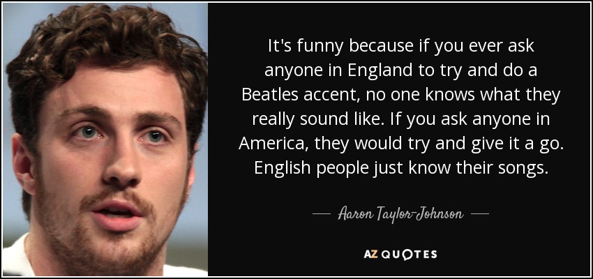 It's funny because if you ever ask anyone in England to try and do a Beatles accent, no one knows what they really sound like. If you ask anyone in America, they would try and give it a go. English people just know their songs. - Aaron Taylor-Johnson