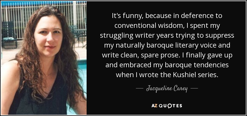 It's funny, because in deference to conventional wisdom, I spent my struggling writer years trying to suppress my naturally baroque literary voice and write clean, spare prose. I finally gave up and embraced my baroque tendencies when I wrote the Kushiel series. - Jacqueline Carey