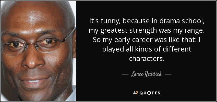 It's funny, because in drama school, my greatest strength was my range. So my early career was like that: I played all kinds of different characters. - Lance Reddick