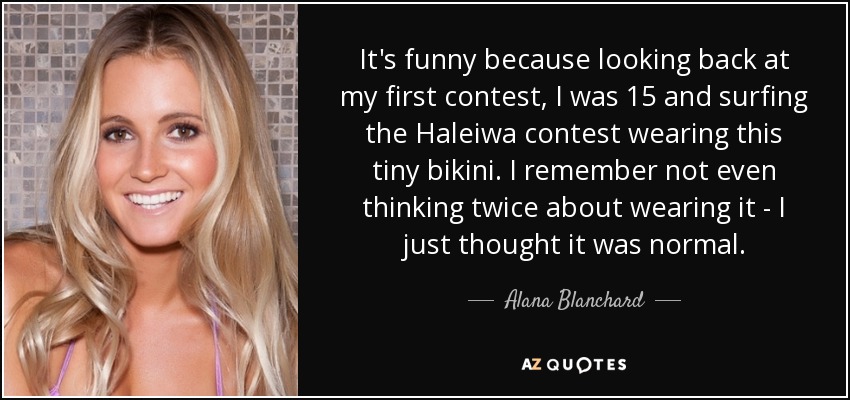 It's funny because looking back at my first contest, I was 15 and surfing the Haleiwa contest wearing this tiny bikini. I remember not even thinking twice about wearing it - I just thought it was normal. - Alana Blanchard