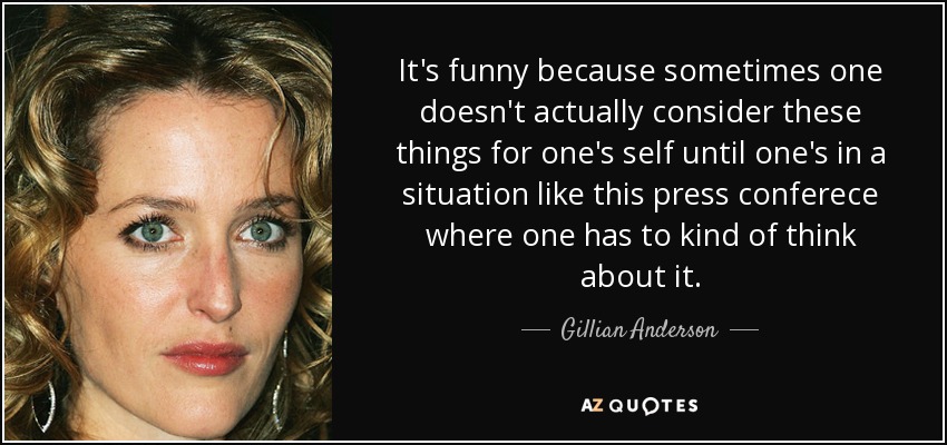 It's funny because sometimes one doesn't actually consider these things for one's self until one's in a situation like this press conferece where one has to kind of think about it. - Gillian Anderson