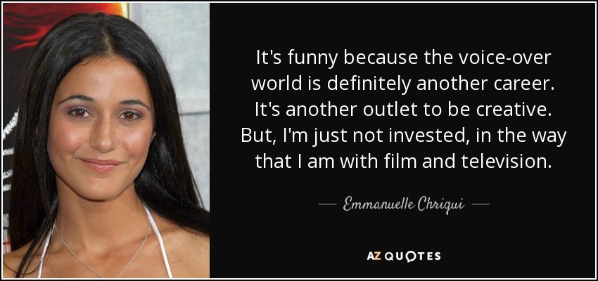 It's funny because the voice-over world is definitely another career. It's another outlet to be creative. But, I'm just not invested, in the way that I am with film and television. - Emmanuelle Chriqui