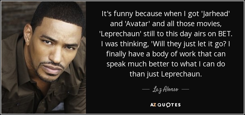It's funny because when I got 'Jarhead' and 'Avatar' and all those movies, 'Leprechaun' still to this day airs on BET. I was thinking, 'Will they just let it go? I finally have a body of work that can speak much better to what I can do than just Leprechaun. - Laz Alonso