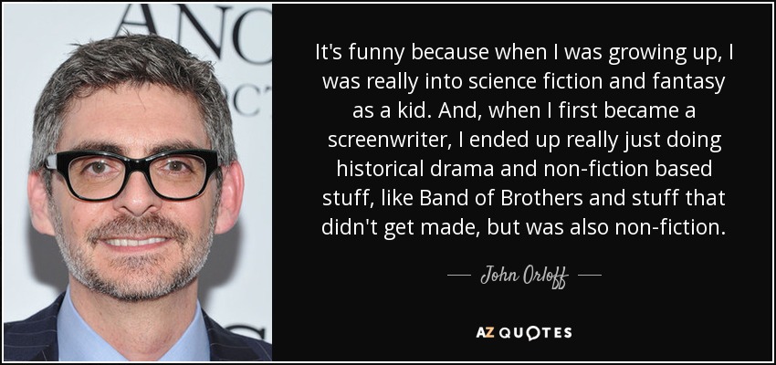 It's funny because when I was growing up, I was really into science fiction and fantasy as a kid. And, when I first became a screenwriter, I ended up really just doing historical drama and non-fiction based stuff, like Band of Brothers and stuff that didn't get made, but was also non-fiction. - John Orloff