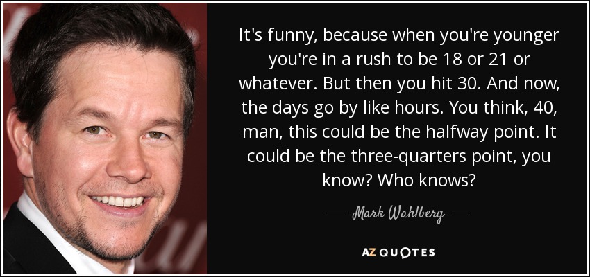 It's funny, because when you're younger you're in a rush to be 18 or 21 or whatever. But then you hit 30. And now, the days go by like hours. You think, 40, man, this could be the halfway point. It could be the three-quarters point, you know? Who knows? - Mark Wahlberg