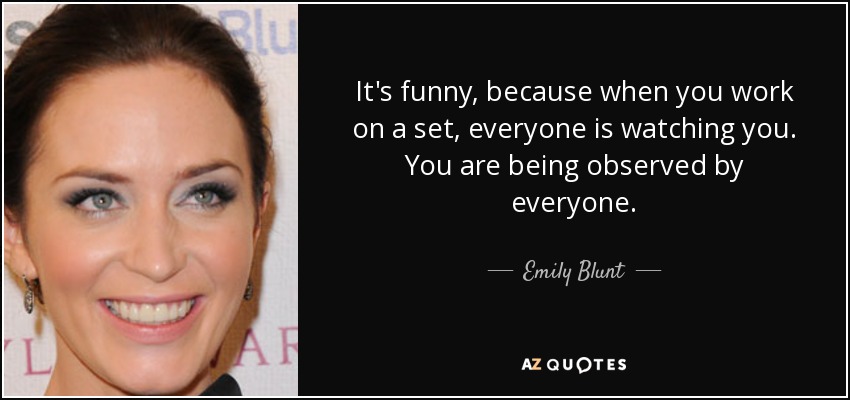It's funny, because when you work on a set, everyone is watching you. You are being observed by everyone. - Emily Blunt