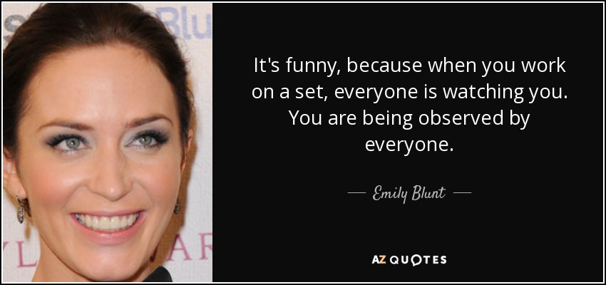 It's funny, because when you work on a set, everyone is watching you. You are being observed by everyone. - Emily Blunt