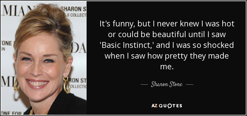 It's funny, but I never knew I was hot or could be beautiful until I saw 'Basic Instinct,' and I was so shocked when I saw how pretty they made me. - Sharon Stone
