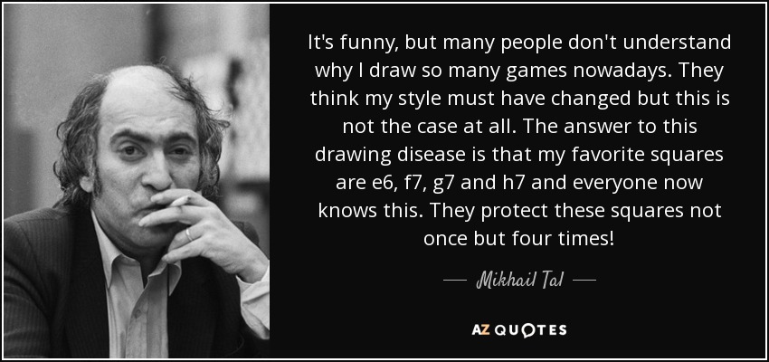 It's funny, but many people don't understand why I draw so many games nowadays. They think my style must have changed but this is not the case at all. The answer to this drawing disease is that my favorite squares are e6, f7, g7 and h7 and everyone now knows this. They protect these squares not once but four times! - Mikhail Tal