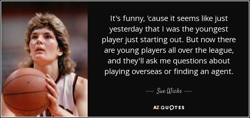 It's funny, 'cause it seems like just yesterday that I was the youngest player just starting out. But now there are young players all over the league, and they'll ask me questions about playing overseas or finding an agent. - Sue Wicks