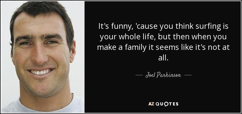 It's funny, 'cause you think surfing is your whole life, but then when you make a family it seems like it's not at all. - Joel Parkinson