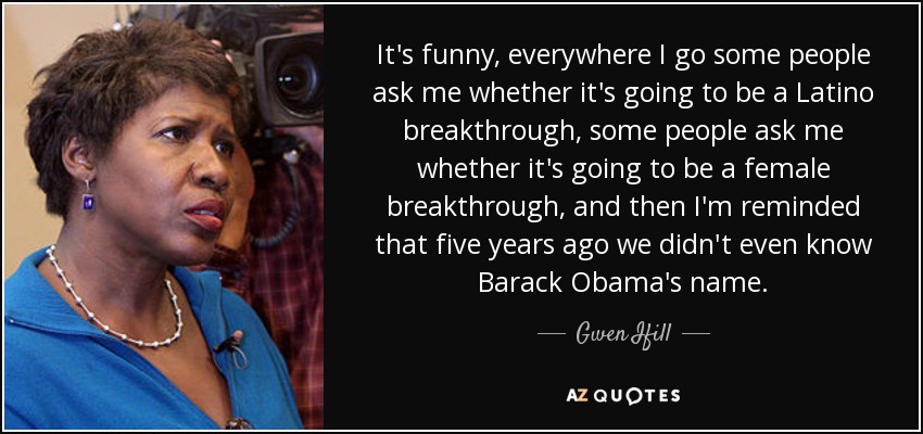 It's funny, everywhere I go some people ask me whether it's going to be a Latino breakthrough, some people ask me whether it's going to be a female breakthrough, and then I'm reminded that five years ago we didn't even know Barack Obama's name. - Gwen Ifill