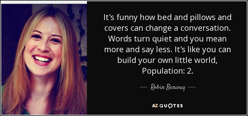 It's funny how bed and pillows and covers can change a conversation. Words turn quiet and you mean more and say less. It's like you can build your own little world, Population: 2. - Robin Benway