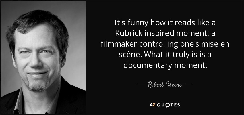 It's funny how it reads like a Kubrick-inspired moment, a filmmaker controlling one's mise en scène. What it truly is is a documentary moment. - Robert Greene