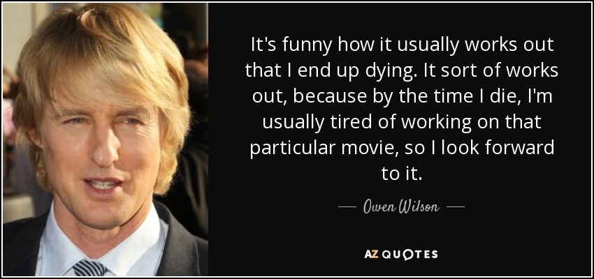 It's funny how it usually works out that I end up dying. It sort of works out, because by the time I die, I'm usually tired of working on that particular movie, so I look forward to it. - Owen Wilson
