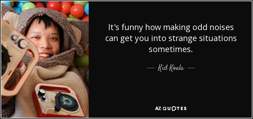 It's funny how making odd noises can get you into strange situations sometimes. - Kid Koala