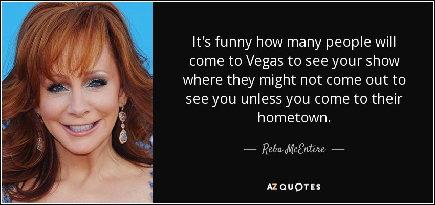 It's funny how many people will come to Vegas to see your show where they might not come out to see you unless you come to their hometown. - Reba McEntire