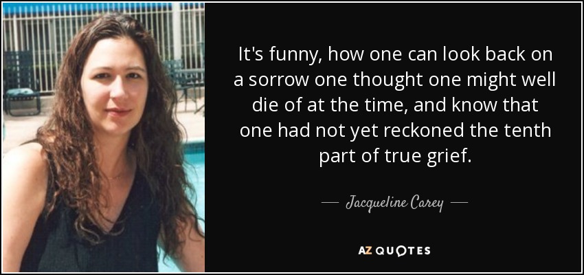It's funny, how one can look back on a sorrow one thought one might well die of at the time, and know that one had not yet reckoned the tenth part of true grief. - Jacqueline Carey