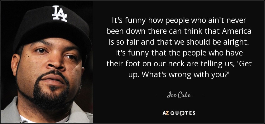 It's funny how people who ain't never been down there can think that America is so fair and that we should be alright. It's funny that the people who have their foot on our neck are telling us, 'Get up. What's wrong with you?' - Ice Cube