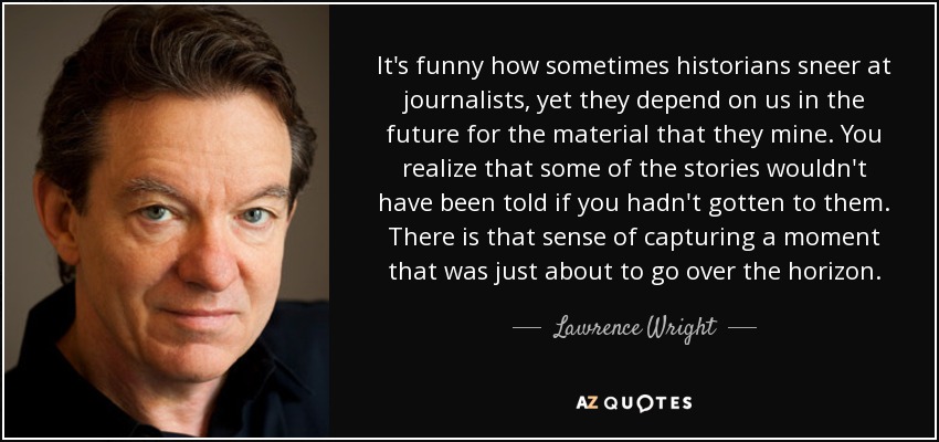 It's funny how sometimes historians sneer at journalists, yet they depend on us in the future for the material that they mine. You realize that some of the stories wouldn't have been told if you hadn't gotten to them. There is that sense of capturing a moment that was just about to go over the horizon. - Lawrence Wright